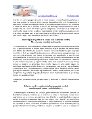 www.descubrelabiblia.org Nivel intermedio
Se araba con los bueyes para preparar la tierra antes de sembrar la semilla, es lo que se
hace para sembrar, se remueve la tierra porque si pones la semilla en la tierra dura no va
a germinar, de modo que hay que trabajar la tierra y es cansado, entonces hay gente que
lo tiene que hacer en el invierno en el frío, sin embargo éste proverbio dice que el
perezoso no ara a causa del invierno ya que siempre va a tener escusas, o siempre va a
tener mucho frío, o siempre va a tener mucho calor o siempre está lloviendo, etc. siempre
va a haber una causa para el perezoso para no sembrar, pero la consecuencia es que
pedirá en la ciega, a todo el mundo lo que sembró y no hallará;
5 Como aguas profundas es el consejo en el corazón del hombre;
Mas el hombre entendido lo alcanzará…
Las palabras de una persona sabia instruida en la escritura son profundas aunque a simple
vista se perciban fáciles, el apóstol Pedro mencionó que las palabras del apóstol Pablo
eran difíciles de entender, las cuales los indoctos e inconstantes torcían para su propia
perdición, es decir que las palabras de una persona sabia son como aguas profundas, en el
mar entre más profundo más riqueza encontrarás, más abundancia, lo que dice una
persona sabia que ha estudiado mucho, es el resultado de mucho tiempo de experiencia e
información, así que cuando te toque hablar en presencia de una persona que sabes que
es una persona muy sabia y experimentada, tienes que apreciar mucho sus palabras,
porque sus palabras son profundas, tienen mucha riqueza. En una ocasión alguien me
platicó que tuvo la oportunidad de conocer a una persona muy famosa y que se llevó un
cuaderno y un lápiz y después se puso a estudiar todo lo que le dijo y que anotó y tuvo un
gran impacto en su vida, entonces si algún vez te toca tener la oportunidad de platicar con
una persona muy exitosa, muy sabia, tienes que poner mucha atención a lo que te diga
porque son aguas profundas.
Una persona que es entendida, que valora eso, va a alcanzar la sabiduría de ése hombre
sabio;
6 Muchos hombres proclaman cada uno su propia bondad,
Pero hombre de verdad, ¿quién lo hallará?...
Casi toda la gente te trata de dar consejos, generalmente en los conflictos siempre nos
defendemos, siempre pensamos que el otro tiene la culpa, es naturaleza; cuando tienes
un problema con tu hermano generalmente vas a defender tu propia bondad, es muy raro
que en un conflicto una persona diga “yo estoy mal en esto y aquello”, en los conflictos
entre matrimonios, cada quien proclama que es bueno, por eso no es bueno aconsejarlos
por separado, es decir, si está bien escucharlos por separado en un momento pero hay
que escuchar ambas versiones, si nada más escuchas la versión de uno, te va a decir que
 