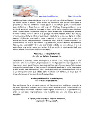 www.descubrelabiblia.org Nivel intermedio
todo lo que hace está perfecto y que es el príncipe azul. Pero el proverbio dice, “hombre
de verdad, ¿quién lo hallará? Todo mundo por naturaleza dice que está bien pero la
pregunta que hace es: hombre de verdad, ¿quién lo hallará? ¿De quién podríamos decir
que éste hombre es de verdad, que no transgrede? A lo largo de sus vidas jóvenes van a
encontrar a muchos maestros, mucha gente que trata de darles consejos, pero si quieren
tener a una autoridad, alguien que sin lugar a dudas les va a decir la verdad y que no tiene
motivos ocultos y no les va a fallar, es el que dijo: “Yo soy la verdad”, Yeshúa dijo: “Yo soy
el camino, la verdad y la vida”, así que si queremos hallar a un ejemplo digno de imitar,
sigamos a Yeshúa, en otras palabras y esto es algo que tú tienes que considerar jovencita,
es que no te apantalles por cualquier hombre que venga a decirte que es muy bueno, no
te deslumbres con lo que los hombres te puedan decir, el único hombre de verdad es
Yeshúa, sigue su dirección y él te va a guiar a toda verdad y por supuesto que él te va a
guiar al que va a ser tu esposo, pero a nivel de la perfección, la máxima autoridad, sólo
Yeshúa, él es el único digno de dirigir nuestra vida;
7 Camina en su integridad el justo;
Sus hijos son dichosos después de él…
La promesa es que si yo camino en integridad, si soy un Tzadik, si soy un justo, si vivo
conforme a los mandamientos, la promesa es que mis hijos son dichosos después de mí.
Hay muchos papás que anhelamos que nuestros hijos sean dichosos, que anhelamos que
nuestros hijos sean felices, la clave es que tú como papá seas íntegro, lo que quiere decir
que no puedes estar hablando una cosa y hacer otra, tienes que tener coherencia, así que
si yo como padre quiero que ustedes como mis hijos sean dichosos, yo tengo que ser
íntegro, tengo que ser congruente con lo que predico;
8 El rey que se sienta en el trono de juicio,
Con su mirar disipa todo mal…
Esto es algo que hacía mi mamá, cuando mis hermanos o yo estábamos pequeños y
hacíamos algo que no estaba correcto, solo nos veía e inmediatamente sabíamos que si no
respondíamos a ésa mirada, cuidadito, sin embargo en la actualidad se ha perdido mucho,
ahora se ven cosas impresionantes, sería increíble con una sola mirada provocar
autoridad;
9 ¿Quién podrá decir: Yo he limpiado mi corazón,
Limpio estoy de mi pecado?...
 