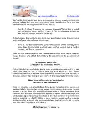 www.descubrelabiblia.org Nivel intermedio
Solo Yeshúa, dice el apóstol Juan que si decimos que no tenemos pecado, mentimos y no
estamos en la verdad, pero que si confesamos nuestro pecado él es fiel y justo para
perdonar nuestros pecados y limpiarnos de toda maldad;
 Juan 8.- 46 ¿Quién de vosotros me redarguye de pecado? Pues si digo la verdad,
¿por qué vosotros no me creéis? 47 El que es de Dios, las palabras de Dios oye; por
esto no las oís vosotros, porque no sois de Dios…
Yeshúa fue capaz de preguntarles a los demás a ver quien le podía acusar de que estuviera
en un pecado y no hubo nadie que le contestara;
 Isaías 64.- 6 Si bien todos nosotros somos como suciedad, y todas nuestras justicias
como trapo de inmundicia; y caímos todos nosotros como la hoja, y nuestras
maldades nos llevaron como viento.
Todos nosotros somos pecadores pero solamente Yeshúa nos puede limpiar siempre y
cuando tengamos una actitud de humildad y de reconocimiento de que estamos en
pecado;
10 Pesa falsa y medida falsa,
Ambas cosas son abominación a Jehová…
En la antigüedad para venderte un kilo de harina se usaban unas pesas, entonces para
saber cómo pesar un kilo, la balanza tenía que estar equilibrada, pero algunos
comerciantes alteraban las balanzas con el propósito de venderte kilos de 800 gramos, es
decir, que cualquier clase de engaño para hacerte de dinero es una abominación al Señor;
11 Aun el muchacho es conocido por sus hechos,
Si su conducta fuere limpia y recta…
Existe una tendencia en la actualidad que afirma que por naturaleza somos buenos pero
que la sociedad y las circunstancias que vivimos nos corrompen, sin embargo, con solo
observar la actitud de un niño es posible reconocer nuestro tipo de naturaleza, desde
temprana edad muestran sentimientos de egoísmo y orgullo y realmente ocupa gran
sabiduría para lograr moldear su personalidad, es decir que los hechos del niño muestran
que trae tendencia a la rebelión. ¿Cómo se puede corregir a un niño que trae tendencia
desobediente? Un proverbio dice que la necedad está ligada al corazón del muchacho
pero la vara de la corrección le apartará de él;
12 El oído que oye, y el ojo que ve,
 