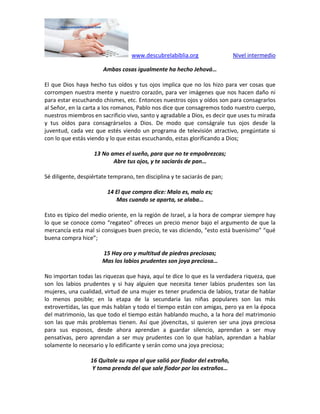 www.descubrelabiblia.org Nivel intermedio
Ambas cosas igualmente ha hecho Jehová…
El que Dios haya hecho tus oídos y tus ojos implica que no los hizo para ver cosas que
corrompen nuestra mente y nuestro corazón, para ver imágenes que nos hacen daño ni
para estar escuchando chismes, etc. Entonces nuestros ojos y oídos son para consagrarlos
al Señor, en la carta a los romanos, Pablo nos dice que consagremos todo nuestro cuerpo,
nuestros miembros en sacrificio vivo, santo y agradable a Dios, es decir que uses tu mirada
y tus oídos para consagrárselos a Dios. De modo que conságrale tus ojos desde la
juventud, cada vez que estés viendo un programa de televisión atractivo, pregúntate si
con lo que estás viendo y lo que estas escuchando, estas glorificando a Dios;
13 No ames el sueño, para que no te empobrezcas;
Abre tus ojos, y te saciarás de pan…
Sé diligente, despiértate temprano, ten disciplina y te saciarás de pan;
14 El que compra dice: Malo es, malo es;
Mas cuando se aparta, se alaba…
Esto es típico del medio oriente, en la región de Israel, a la hora de comprar siempre hay
lo que se conoce como “regateo” ofreces un precio menor bajo el argumento de que la
mercancía esta mal si consigues buen precio, te vas diciendo, “esto está buenísimo” “qué
buena compra hice”;
15 Hay oro y multitud de piedras preciosas;
Mas los labios prudentes son joya preciosa…
No importan todas las riquezas que haya, aquí te dice lo que es la verdadera riqueza, que
son los labios prudentes y si hay alguien que necesita tener labios prudentes son las
mujeres, una cualidad, virtud de una mujer es tener prudencia de labios, tratar de hablar
lo menos posible; en la etapa de la secundaria las niñas populares son las más
extrovertidas, las que más hablan y todo el tiempo están con amigas, pero ya en la época
del matrimonio, las que todo el tiempo están hablando mucho, a la hora del matrimonio
son las que más problemas tienen. Así que jóvencitas, si quieren ser una joya preciosa
para sus esposos, desde ahora aprendan a guardar silencio, aprendan a ser muy
pensativas, pero aprendan a ser muy prudentes con lo que hablan, aprendan a hablar
solamente lo necesario y lo edificante y serán como una joya preciosa;
16 Quítale su ropa al que salió por fiador del extraño,
Y toma prenda del que sale fiador por los extraños…
 