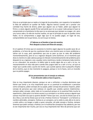 www.descubrelabiblia.org Nivel intermedio
Esto es un principio que se repite a lo largo de los proverbios, con respecto a la necedad o
la falta de sabiduría en quedar de fiador. Algunos bancos cuando van a prestar una
cantidad muy fuerte de dinero, piden que alguien sea un fiador, piden que alguien te
firme y a veces alguien puede firmar pensando que no va a pasar nada porque el que se
compromete en el préstamo le dice que no se preocupe que siempre va a pagar, etc. pero
uno nunca sabe y la vida da muchas vueltas, así que el principio es que no quedes como
fiador, no te comprometas a pagar algo que tú no puedas pagar, en lugar de eso,
comprométete con lo que tienes, no con lo que no tienes;
17 Sabroso es al hombre el pan de mentira;
Pero después su boca será llena de cascajo…
En el capítulo 19 vimos que en ocasiones la mentira según algunos les puede sacar de un
problema, a la hora de que les cuestionan dicen una mentira para no tener problemas y
salirse con la suya, pero aprendimos que eso es peor ya que te sales del problema
momentáneamente, pero te va a regresar después como búmeran, en el momento que
dices la mentira te sabe sabrosa porque te libraste momentáneamente del problema pero
después te va a regresar y vas a quedar como mentiroso y tarde o temprano toda mentira
se va a descubrir, de acuerdo a la biblia todo lo oculto algún día va a salir a la luz, no
necesariamente en ésta vida pero cuando Dios juzgue todo va a salir a la luz, así que es
mejor que cuando estés a punto de mentir, que cuando apenas este la pequeña chispita
de la mentira, que en ése momento la apagues, porque si no lo haces, será un incendio
que no podrás apagar;
18 Los pensamientos con el consejo se ordenan;
Y con dirección sabia se hace la guerra.…
Esto es muy importante jóvenes, porque se van a enfrentar a muchas decisiones que
tienen que tomar y es muy importante que en su juventud se establezcan a personas
como consejeras, pidan consejos de sus papás, pidan consejo de personas mayores, pidan
consejo de personas que sean exitosas en aquello que ustedes quieran implementar,
siempre pidan consejo, sobre todo en la juventud porque en la juventud falta mucho la
experiencia, ¿Qué pasa si no tienes acceso a un consejero o no tienes acceso a alguien que
conoce muy bien eso que tu quieres decidir? Tienes que orar, uno de los títulos que se la
da a Dios y uno de los títulos que se le da a Yeshúa mismo es “Consejero” y se llamará su
nombre admirable, consejero, Yeshúa es un consejero, así tu estés tu solo allá en la sierra
y estés solito y no tengas a nadie a quien consultar, ahí pide consejo a Yeshúa, siempre
tenemos que pedir consejo a Yeshúa y en la multitud de consejeros hay sabiduría, por eso
es tan importante leer mucho, por eso es muy importante leer libro de personas que son
 