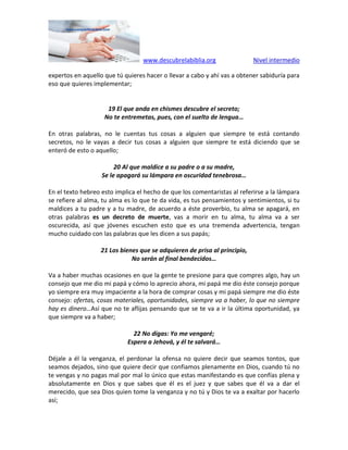 www.descubrelabiblia.org Nivel intermedio
expertos en aquello que tú quieres hacer o llevar a cabo y ahí vas a obtener sabiduría para
eso que quieres implementar;
19 El que anda en chismes descubre el secreto;
No te entremetas, pues, con el suelto de lengua…
En otras palabras, no le cuentas tus cosas a alguien que siempre te está contando
secretos, no le vayas a decir tus cosas a alguien que siempre te está diciendo que se
enteró de esto o aquello;
20 Al que maldice a su padre o a su madre,
Se le apagará su lámpara en oscuridad tenebrosa…
En el texto hebreo esto implica el hecho de que los comentaristas al referirse a la lámpara
se refiere al alma, tu alma es lo que te da vida, es tus pensamientos y sentimientos, si tu
maldices a tu padre y a tu madre, de acuerdo a éste proverbio, tu alma se apagará, en
otras palabras es un decreto de muerte, vas a morir en tu alma, tu alma va a ser
oscurecida, así que jóvenes escuchen esto que es una tremenda advertencia, tengan
mucho cuidado con las palabras que les dicen a sus papás;
21 Los bienes que se adquieren de prisa al principio,
No serán al final bendecidos…
Va a haber muchas ocasiones en que la gente te presione para que compres algo, hay un
consejo que me dio mi papá y cómo lo aprecio ahora, mi papá me dio éste consejo porque
yo siempre era muy impaciente a la hora de comprar cosas y mi papá siempre me dio éste
consejo: ofertas, cosas materiales, oportunidades, siempre va a haber, lo que no siempre
hay es dinero…Así que no te aflijas pensando que se te va a ir la última oportunidad, ya
que siempre va a haber;
22 No digas: Yo me vengaré;
Espera a Jehová, y él te salvará…
Déjale a él la venganza, el perdonar la ofensa no quiere decir que seamos tontos, que
seamos dejados, sino que quiere decir que confiamos plenamente en Dios, cuando tú no
te vengas y no pagas mal por mal lo único que estas manifestando es que confías plena y
absolutamente en Dios y que sabes que él es el juez y que sabes que él va a dar el
merecido, que sea Dios quien tome la venganza y no tú y Dios te va a exaltar por hacerlo
así;
 