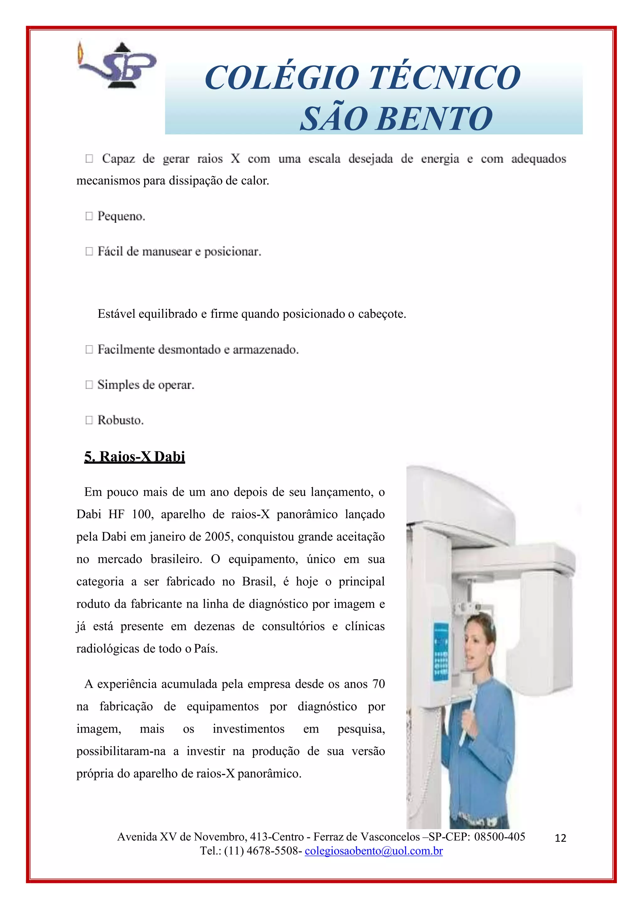 12
COLÉGIO TÉCNICO
SÃO BENTO
mecanismos para dissipação de calor.
Estável equilibrado e firme quando posicionado o cabeçote.
5. Raios-X Dabi
Em pouco mais de um ano depois de seu lançamento, o
Dabi HF 100, aparelho de raios-X panorâmico lançado
pela Dabi em janeiro de 2005, conquistou grande aceitação
no mercado brasileiro. O equipamento, único em sua
categoria a ser fabricado no Brasil, é hoje o principal
roduto da fabricante na linha de diagnóstico por imagem e
já está presente em dezenas de consultórios e clínicas
radiológicas de todo o País.
A experiência acumulada pela empresa desde os anos 70
na fabricação de equipamentos por diagnóstico por
imagem, mais os investimentos em pesquisa,
possibilitaram-na a investir na produção de sua versão
própria do aparelho de raios-X panorâmico.
Avenida XV de Novembro, 413-Centro - Ferraz de Vasconcelos –SP-CEP: 08500-405
Tel.: (11) 4678-5508- colegiosaobento@uol.com.br
 
