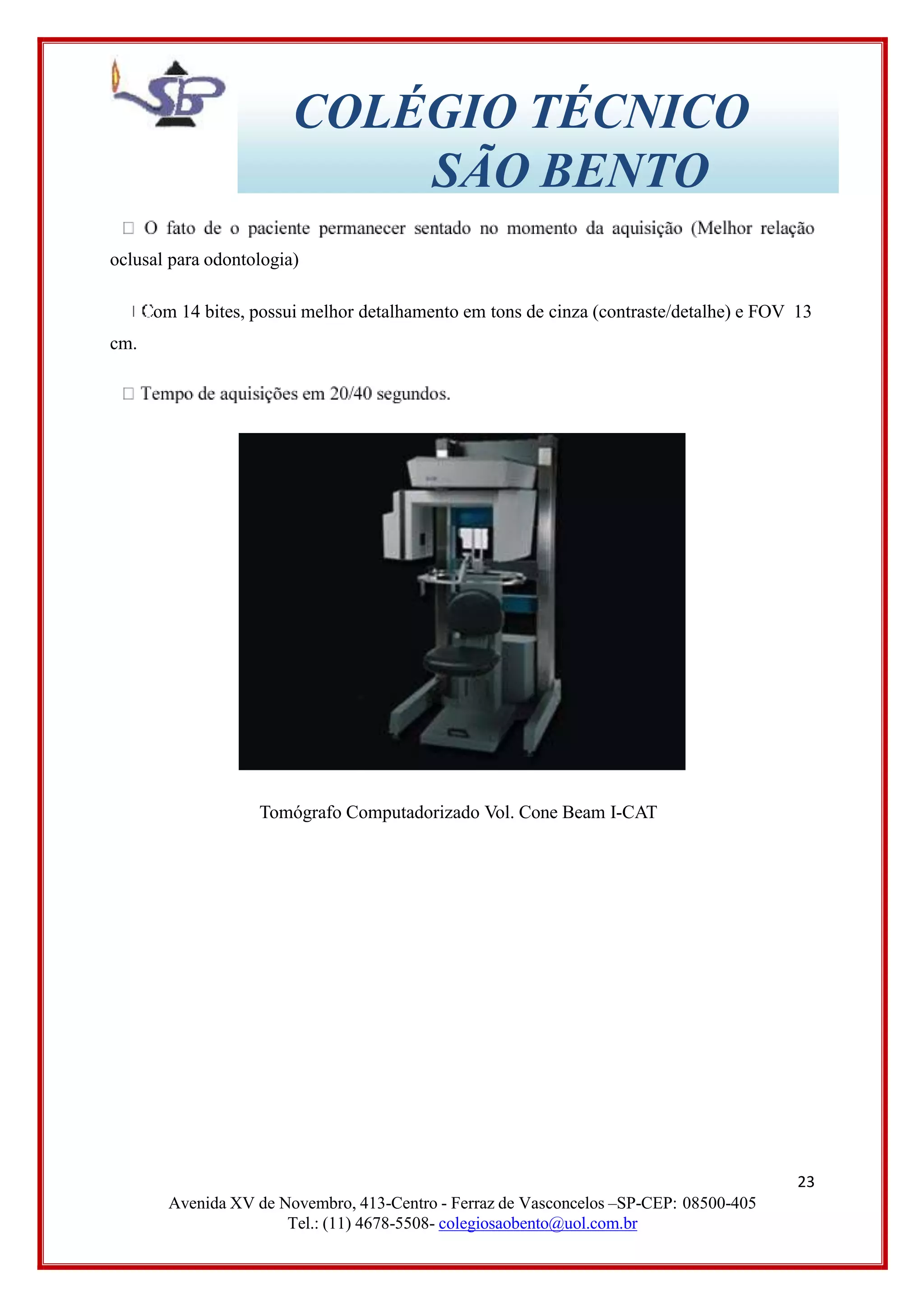 COLÉGIO TÉCNICO
SÃO BENTO
oclusal para odontologia)
om 14 bites, possui melhor detalhamento em tons de cinza (contraste/detalhe) e FOV 13
cm.
Tomógrafo Computadorizado Vol. Cone Beam I-CAT
23
Avenida XV de Novembro, 413-Centro - Ferraz de Vasconcelos –SP-CEP: 08500-405
Tel.: (11) 4678-5508- colegiosaobento@uol.com.br
 