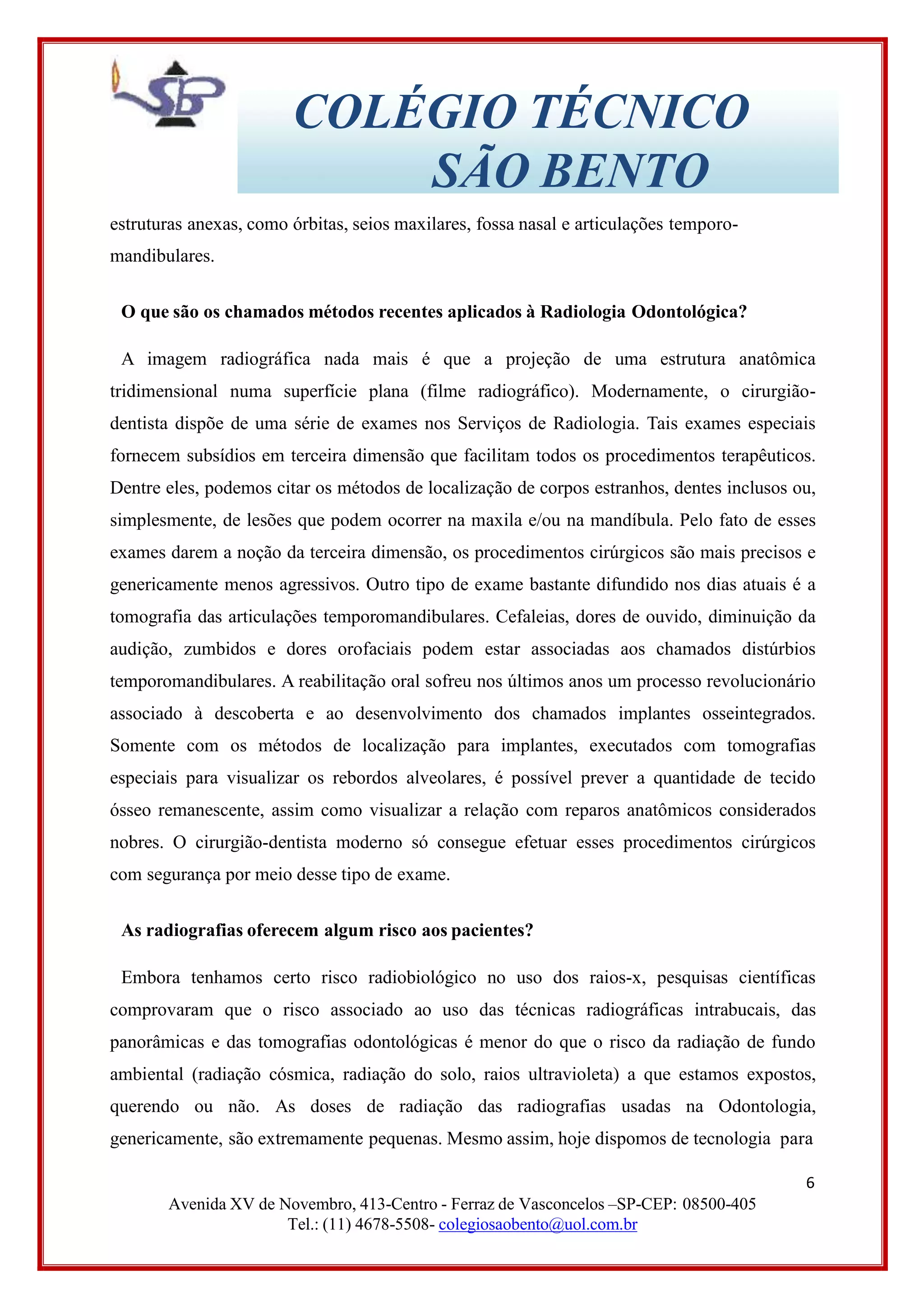 COLÉGIO TÉCNICO
SÃO BENTO
estruturas anexas, como órbitas, seios maxilares, fossa nasal e articulações temporo-
mandibulares.
O que são os chamados métodos recentes aplicados à Radiologia Odontológica?
A imagem radiográfica nada mais é que a projeção de uma estrutura anatômica
tridimensional numa superfície plana (filme radiográfico). Modernamente, o cirurgião-
dentista dispõe de uma série de exames nos Serviços de Radiologia. Tais exames especiais
fornecem subsídios em terceira dimensão que facilitam todos os procedimentos terapêuticos.
Dentre eles, podemos citar os métodos de localização de corpos estranhos, dentes inclusos ou,
simplesmente, de lesões que podem ocorrer na maxila e/ou na mandíbula. Pelo fato de esses
exames darem a noção da terceira dimensão, os procedimentos cirúrgicos são mais precisos e
genericamente menos agressivos. Outro tipo de exame bastante difundido nos dias atuais é a
tomografia das articulações temporomandibulares. Cefaleias, dores de ouvido, diminuição da
audição, zumbidos e dores orofaciais podem estar associadas aos chamados distúrbios
temporomandibulares. A reabilitação oral sofreu nos últimos anos um processo revolucionário
associado à descoberta e ao desenvolvimento dos chamados implantes osseintegrados.
Somente com os métodos de localização para implantes, executados com tomografias
especiais para visualizar os rebordos alveolares, é possível prever a quantidade de tecido
ósseo remanescente, assim como visualizar a relação com reparos anatômicos considerados
nobres. O cirurgião-dentista moderno só consegue efetuar esses procedimentos cirúrgicos
com segurança por meio desse tipo de exame.
As radiografias oferecem algum risco aos pacientes?
Embora tenhamos certo risco radiobiológico no uso dos raios-x, pesquisas científicas
comprovaram que o risco associado ao uso das técnicas radiográficas intrabucais, das
panorâmicas e das tomografias odontológicas é menor do que o risco da radiação de fundo
ambiental (radiação cósmica, radiação do solo, raios ultravioleta) a que estamos expostos,
querendo ou não. As doses de radiação das radiografias usadas na Odontologia,
genericamente, são extremamente pequenas. Mesmo assim, hoje dispomos de tecnologia para
6
Avenida XV de Novembro, 413-Centro - Ferraz de Vasconcelos –SP-CEP: 08500-405
Tel.: (11) 4678-5508- colegiosaobento@uol.com.br
 