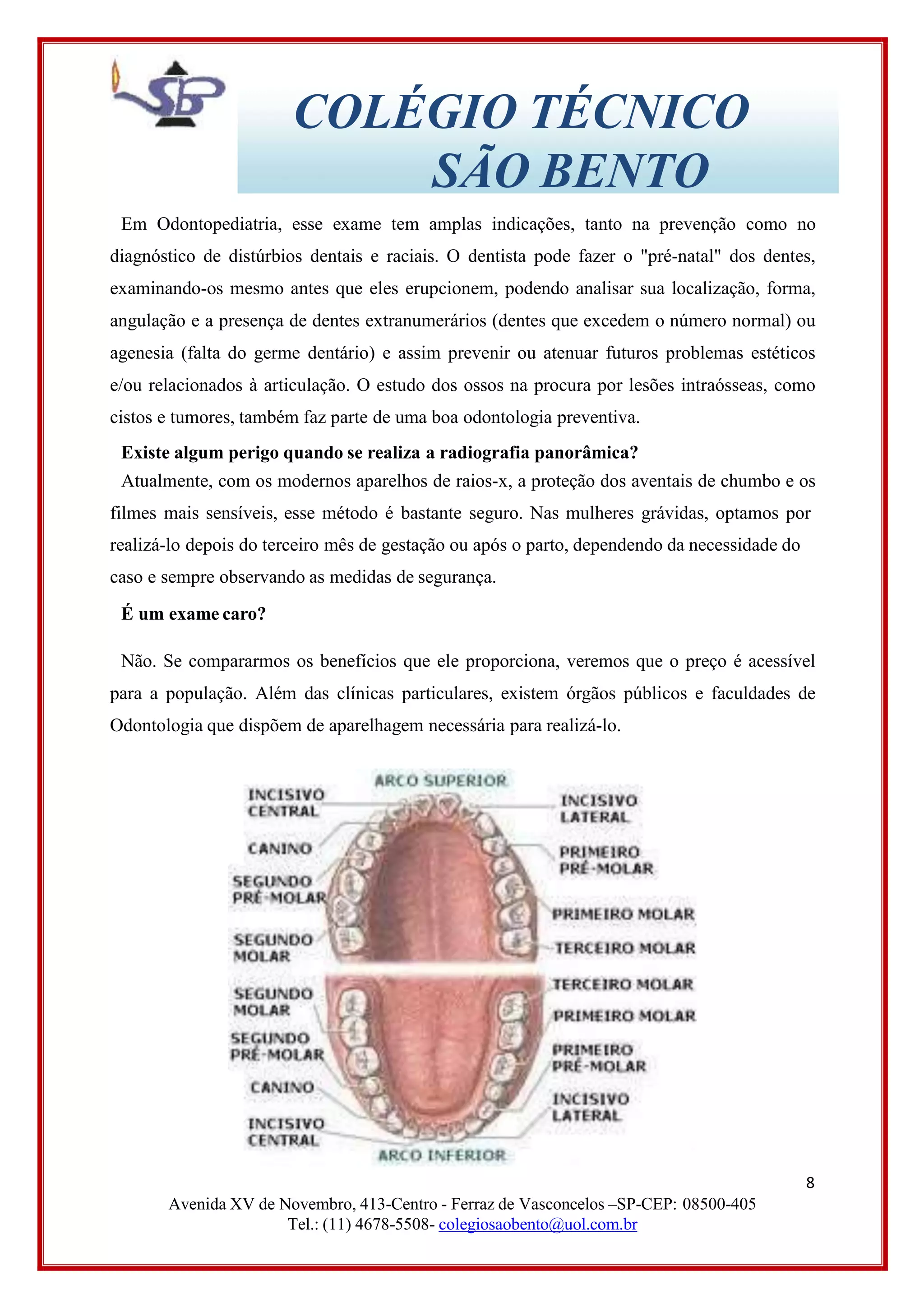 COLÉGIO TÉCNICO
SÃO BENTO
Em Odontopediatria, esse exame tem amplas indicações, tanto na prevenção como no
diagnóstico de distúrbios dentais e raciais. O dentista pode fazer o "pré-natal" dos dentes,
examinando-os mesmo antes que eles erupcionem, podendo analisar sua localização, forma,
angulação e a presença de dentes extranumerários (dentes que excedem o número normal) ou
agenesia (falta do germe dentário) e assim prevenir ou atenuar futuros problemas estéticos
e/ou relacionados à articulação. O estudo dos ossos na procura por lesões intraósseas, como
cistos e tumores, também faz parte de uma boa odontologia preventiva.
Existe algum perigo quando se realiza a radiografia panorâmica?
Atualmente, com os modernos aparelhos de raios-x, a proteção dos aventais de chumbo e os
filmes mais sensíveis, esse método é bastante seguro. Nas mulheres grávidas, optamos por
realizá-lo depois do terceiro mês de gestação ou após o parto, dependendo da necessidade do
caso e sempre observando as medidas de segurança.
É um exame caro?
Não. Se compararmos os benefícios que ele proporciona, veremos que o preço é acessível
para a população. Além das clínicas particulares, existem órgãos públicos e faculdades de
Odontologia que dispõem de aparelhagem necessária para realizá-lo.
8
Avenida XV de Novembro, 413-Centro - Ferraz de Vasconcelos –SP-CEP: 08500-405
Tel.: (11) 4678-5508- colegiosaobento@uol.com.br
 