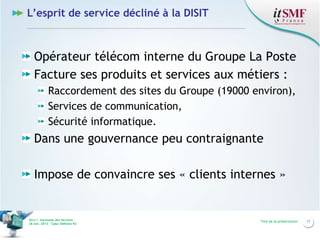 L’esprit de service décliné à la DISIT

Opérateur télécom interne du Groupe La Poste
Facture ses produits et services aux métiers :
Raccordement des sites du Groupe (19000 environ),
Services de communication,
Sécurité informatique.

Dans une gouvernance peu contraignante
Impose de convaincre ses « clients internes »

Vers l’harmonie des Services
26 nov. 2013 – Cœur Défense 92

Titre de la présentation

17

 