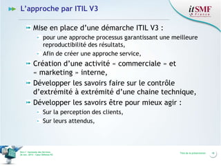 L’approche par ITIL V3
Mise en place d’une démarche ITIL V3 :
pour une approche processus garantissant une meilleure
reproductibilité des résultats,
Afin de créer une approche service,

Création d’une activité « commerciale » et
« marketing » interne,
Développer les savoirs faire sur le contrôle
d’extrémité à extrémité d’une chaine technique,
Développer les savoirs être pour mieux agir :
Sur la perception des clients,
Sur leurs attendus,

Vers l’harmonie des Services
26 nov. 2013 – Cœur Défense 92

Titre de la présentation

18

 