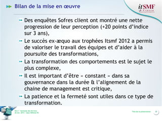 Bilan de la mise en œuvre
Des enquêtes Sofres client ont montré une nette
progression de leur perception (+20 points d’indice
sur 3 ans),
Le succès ex-æquo aux trophées Itsmf 2012 a permis
de valoriser le travail des équipes et d’aider à la
poursuite des transformations,
La transformation des comportements est le sujet le
plus complexe,
Il est important d’être « constant » dans sa
gouvernance dans la durée & l’alignement de la
chaine de management est critique,
La patience et la fermeté sont utiles dans ce type de
transformation.
Vers l’harmonie des Services
26 nov. 2013 – Cœur Défense 92

Titre de la présentation

20

 