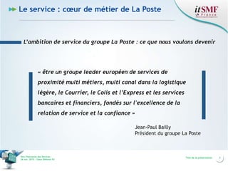 Le service : cœur de métier de La Poste

L’ambition de service du groupe La Poste : ce que nous voulons devenir

« être un groupe leader européen de services de
proximité multi métiers, multi canal dans la logistique
légère, le Courrier, le Colis et l’Express et les services
bancaires et financiers, fondés sur l'excellence de la
relation de service et la confiance »
Jean-Paul Bailly
Président du groupe La Poste

Vers l’harmonie des Services
26 nov. 2013 – Cœur Défense 92

Titre de la présentation

3

 