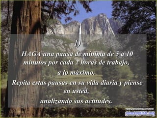 1) HAGA una pausa de mínima de 5 a 10 minutos por cada 2 horas de trabajo,  a lo máximo.  Repita estas pausas en su vida diaria y piense en usted,  analizando sus actitudes.  