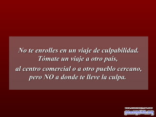 No te enrolles en un viaje de culpabilidad. Tómate un viaje a otro país,  al centro comercial o a otro pueblo cercano, pero NO a donde te lleve la culpa.  