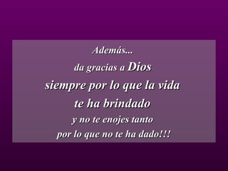 Además...  da gracias a  Dios   siempre por lo que la vida  te ha brindado  y no te enojes tanto  por lo que no te ha dado!!! 