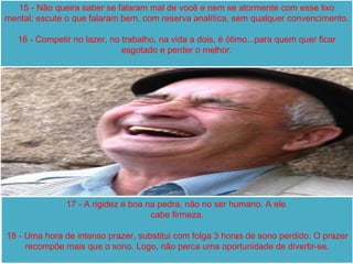 15 - Não queira saber se falaram mal de você e nem se atormente com esse lixo mental; escute o que falaram bem, com reserva analítica, sem qualquer convencimento. 16 - Competir no lazer, no trabalho, na vida a dois, é ótimo...para quem quer ficar esgotado e perder o melhor. 17 - A rigidez é boa na pedra, não no ser humano. A ele  cabe firmeza. 18 - Uma hora de intenso prazer, substitui com folga 3 horas de sono perdido. O prazer recompõe mais que o sono. Logo, não perca uma oportunidade de divertir-se. 