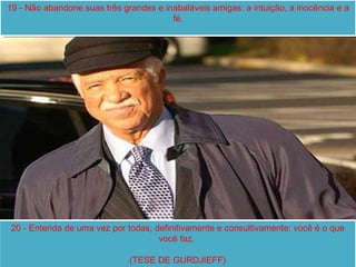 19 - Não abandone suas três grandes e inabaláveis amigas: a intuição, a inocência e a fé . 20 - Entenda de uma vez por todas, definitivamente e consultivamente: você é o que você faz.  (TESE DE GURDJIEFF) 