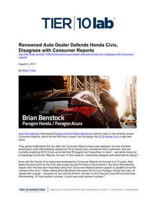  
                                                      	
  
Renowned Auto Dealer Defends Honda Civic,
Disagrees with Consumer Reports
http://tier10lab.com/2011/08/03/renowned-auto-dealer-defends-honda-civic-disagrees-with-consumer-
reports/

August 3, 2011

By Molly Troha




Auto Remarketing interviewed Paragon Honda's Brian Benstock to get his take on the recently issued
Consumer Reports, which for the first time in years, did not assign the 2012 Honda Civic a high test
score.

They spoke to Benstock the day after the Consumer Reports issue was released. He was shocked,
according to Auto Remarketing, explaining "he is having 'zero complaints' from customers, who are
hurriedly snatching 2012 Civics up so fast that '[Paragon] can't keep them in stock'…and while trying not
to disparage Consumer Reports, he said: 'In this instance, I absolutely disagree with what they're saying.'"

Even with the Honda Civic being recommended by Consumer Reports for the last 5 of 10 years, they
stated the test score for the Civic was simply too low for them to recommend it. But Auto Remarketing
reports that "the less-than-favorable rating from Consumer Reports doesn't appear to parallel consumer
interest in the Civic." When asking Brian Benstock how many 2012 Civics Paragon Honda has sold, he
replied with a laugh -- because he has sold all of them. He has no 2012 Honda Civics left and told Auto
Remarketing, "If I had another hundred, I could have sold another hundred.'"




                                                                                                               	
  
 