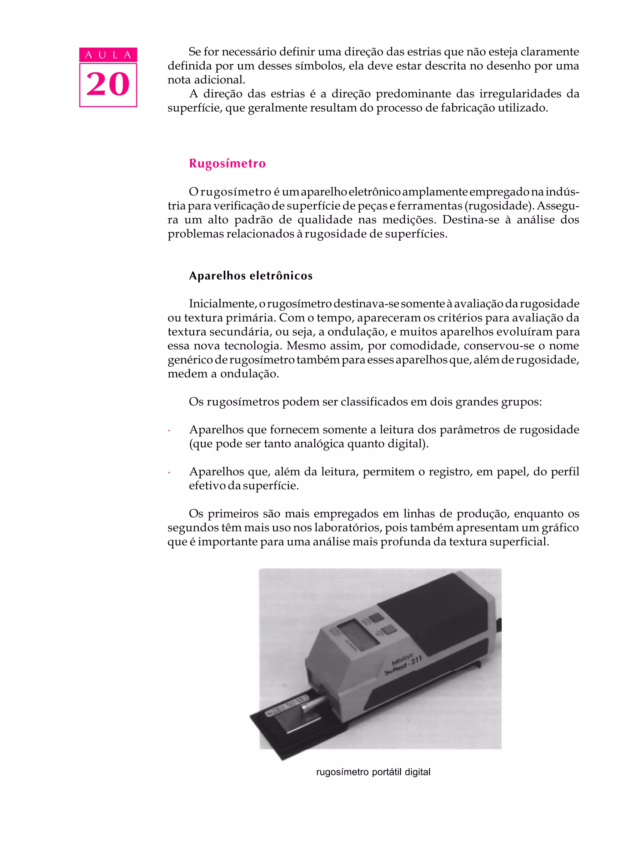 A U L A       Se for necessário definir uma direção das estrias que não esteja claramente
          definida por um desses símbolos, ela deve estar descrita no desenho por uma

20        nota adicional.
              A direção das estrias é a direção predominante das irregularidades da
          superfície, que geralmente resultam do processo de fabricação utilizado.



              Rugosímetro

               O rugosímetro é um aparelho eletrônico amplamente empregado na indús-
          tria para verificação de superfície de peças e ferramentas (rugosidade). Assegu-
          ra um alto padrão de qualidade nas medições. Destina-se à análise dos
          problemas relacionados à rugosidade de superfícies.


              Aparelhos eletrônicos

              Inicialmente, o rugosímetro destinava-se somente à avaliação da rugosidade
          ou textura primária. Com o tempo, apareceram os critérios para avaliação da
          textura secundária, ou seja, a ondulação, e muitos aparelhos evoluíram para
          essa nova tecnologia. Mesmo assim, por comodidade, conservou-se o nome
          genérico de rugosímetro também para esses aparelhos que, além de rugosidade,
          medem a ondulação.

              Os rugosímetros podem ser classificados em dois grandes grupos:

          ·   Aparelhos que fornecem somente a leitura dos parâmetros de rugosidade
              (que pode ser tanto analógica quanto digital).

          ·   Aparelhos que, além da leitura, permitem o registro, em papel, do perfil
              efetivo da superfície.

              Os primeiros são mais empregados em linhas de produção, enquanto os
          segundos têm mais uso nos laboratórios, pois também apresentam um gráfico
          que é importante para uma análise mais profunda da textura superficial.




                                      rugosímetro portátil digital
 
