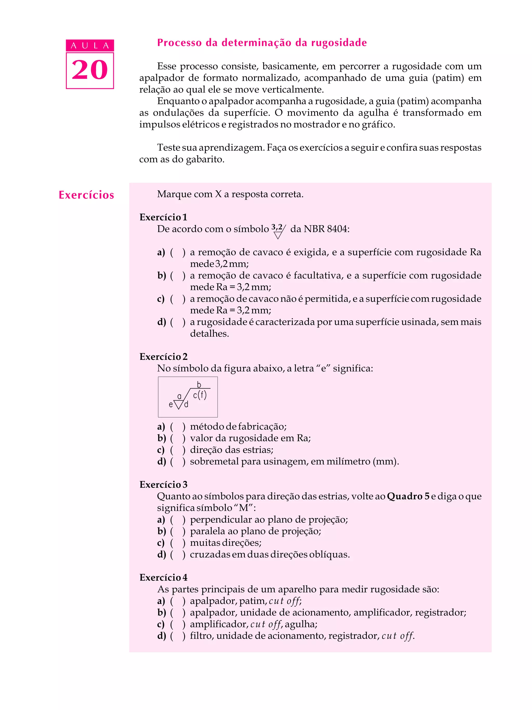 A U L A        Processo da determinação da rugosidade


  20             Esse processo consiste, basicamente, em percorrer a rugosidade com um
             apalpador de formato normalizado, acompanhado de uma guia (patim) em
             relação ao qual ele se move verticalmente.
                 Enquanto o apalpador acompanha a rugosidade, a guia (patim) acompanha
             as ondulações da superfície. O movimento da agulha é transformado em
             impulsos elétricos e registrados no mostrador e no gráfico.

                Teste sua aprendizagem. Faça os exercícios a seguir e confira suas respostas
             com as do gabarito.


Exercícios       Marque com X a resposta correta.

             Exercício 1
                De acordo com o símbolo 3,2 da NBR 8404:

                 a) ( ) a remoção de cavaco é exigida, e a superfície com rugosidade Ra
                        mede 3,2 mm;
                 b) ( ) a remoção de cavaco é facultativa, e a superfície com rugosidade
                        mede Ra = 3,2 mm;
                 c) ( ) a remoção de cavaco não é permitida, e a superfície com rugosidade
                        mede Ra = 3,2 mm;
                 d) ( ) a rugosidade é caracterizada por uma superfície usinada, sem mais
                        detalhes.

             Exercício 2
                No símbolo da figura abaixo, a letra “e” significa:




                 a)   (   )   método de fabricação;
                 b)   (   )   valor da rugosidade em Ra;
                 c)   (   )   direção das estrias;
                 d)   (   )   sobremetal para usinagem, em milímetro (mm).

             Exercício 3
                Quanto ao símbolos para direção das estrias, volte ao Quadro 5 e diga o que
                significa símbolo “M”:
                a) ( ) perpendicular ao plano de projeção;
                b) ( ) paralela ao plano de projeção;
                c) ( ) muitas direções;
                d) ( ) cruzadas em duas direções oblíquas.

             Exercício 4
                As partes principais de um aparelho para medir rugosidade são:
                a) ( ) apalpador, patim, cut off;
                b) ( ) apalpador, unidade de acionamento, amplificador, registrador;
                c) ( ) amplificador, cut off, agulha;
                d) ( ) filtro, unidade de acionamento, registrador, cut off.
 