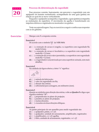 A U L A        Processo da determinação da rugosidade


  20             Esse processo consiste, basicamente, em percorrer a rugosidade com um
             apalpador de formato normalizado, acompanhado de uma guia (patim) em
             relação ao qual ele se move verticalmente.
                 Enquanto o apalpador acompanha a rugosidade, a guia (patim) acompanha
             as ondulações da superfície. O movimento da agulha é transformado em
             impulsos elétricos e registrados no mostrador e no gráfico.

                Teste sua aprendizagem. Faça os exercícios a seguir e confira suas respostas
             com as do gabarito.


Exercícios       Marque com X a resposta correta.

             Exercício 1
                De acordo com o símbolo 3,2 da NBR 8404:

                 a) ( ) a remoção de cavaco é exigida, e a superfície com rugosidade Ra
                        mede 3,2 mm;
                 b) ( ) a remoção de cavaco é facultativa, e a superfície com rugosidade
                        mede Ra = 3,2 mm;
                 c) ( ) a remoção de cavaco não é permitida, e a superfície com rugosidade
                        mede Ra = 3,2 mm;
                 d) ( ) a rugosidade é caracterizada por uma superfície usinada, sem mais
                        detalhes.

             Exercício 2
                No símbolo da figura abaixo, a letra “e” significa:




                 a)   (   )   método de fabricação;
                 b)   (   )   valor da rugosidade em Ra;
                 c)   (   )   direção das estrias;
                 d)   (   )   sobremetal para usinagem, em milímetro (mm).

             Exercício 3
                Quanto ao símbolos para direção das estrias, volte ao Quadro 5 e diga o que
                significa símbolo “M”:
                a) ( ) perpendicular ao plano de projeção;
                b) ( ) paralela ao plano de projeção;
                c) ( ) muitas direções;
                d) ( ) cruzadas em duas direções oblíquas.

             Exercício 4
                As partes principais de um aparelho para medir rugosidade são:
                a) ( ) apalpador, patim, cut off;
                b) ( ) apalpador, unidade de acionamento, amplificador, registrador;
                c) ( ) amplificador, cut off, agulha;
                d) ( ) filtro, unidade de acionamento, registrador, cut off.
 