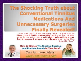 The Shocking Truth about
    Conventional Tinnitus
         Medications And
  Unnecessary Surgeries
        Finally Revealed!
    G e t t h e FA C T S o n e x a c t l y h o w t o g e t r i d o f
  Tinnitus 100% naturally and get rid of the
  sounds in your ears without spending your
  hard-earned money on drugs and over the
                                                  counters..."




            Click for more details :
            www.FastTinnitus.com
 