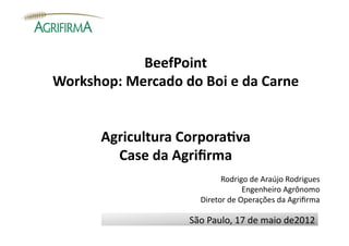 BeefPoint	
  
Workshop:	
  Mercado	
  do	
  Boi	
  e	
  da	
  Carne	
  


           Agricultura	
  Corpora:va	
  
             Case	
  da	
  Agriﬁrma	
  
                                         Rodrigo	
  de	
  Araújo	
  Rodrigues	
  
                                                     Engenheiro	
  Agrônomo	
  
                                   Diretor	
  de	
  Operações	
  da	
  Agriﬁrma	
  

                               São	
  Paulo,	
  17	
  de	
  maio	
  de2012	
  
 