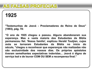 AS FALSAS PROFECIAS1925"Testemunhas de Jeová - Proclamadores do Reino de Deus" (1993), pág. 78:“O ano de 1925 chegou e passou. Alguns abandonaram sua esperança. Mas a vasta maioria dos Estudantes da Bíblia permaneceu fiel. 'Nossa família', explicou Herald Toutjian, cujos avós se tornaram Estudantes da Bíblia no início do século, "chegou a reconhecer que esperanças não realizadas não são exclusividade dos nossos dias. Os próprios apóstolos tiveram semelhantes expectativas indevidas... Jeová é digno de serviço leal e de louvor COM OU SEM a recompensa final.”
