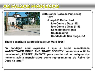 AS FALSAS PROFECIASBeth-Sarim (Casa de Príncipes)	1926	Joseph F. Rutherford		lote Cento e Dez (110)		lote Cento e Onze (111)KensingtonHeights		Unidade n.º 2		Condado de San Diego, CATítulo e escritura da propriedade (24 Maio 1926):“A condição aqui expressa é que a acima mencionada WATCHTOWER BIBLE AND TRACT SOCIETY conservará o título mencionado, PERPETUAMENTE, para uso de todo e qualquer dos homens acima mencionados como representantes do Reino de Deus na terra.”