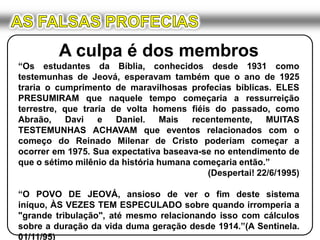 AS FALSAS PROFECIASA culpa é dos membros“Os estudantes da Bíblia, conhecidos desde 1931 como testemunhas de Jeová, esperavam também que o ano de 1925 traria o cumprimento de maravilhosas profecias bíblicas. ELES PRESUMIRAM que naquele tempo começaria a ressurreição terrestre, que traria de volta homens fiéis do passado, como Abraão, Davi e Daniel. Mais recentemente, MUITAS TESTEMUNHAS ACHAVAM que eventos relacionados com o começo do Reinado Milenar de Cristo poderiam começar a ocorrer em 1975. Sua expectativa baseava-se no entendimento de que o sétimo milênio da história humana começaria então.”(Despertai! 22/6/1995)“O POVO DE JEOVÁ, ansioso de ver o fim deste sistema iníquo, ÀS VEZES TEM ESPECULADO sobre quando irromperia a "grande tribulação", até mesmo relacionando isso com cálculos sobre a duração da vida duma geração desde 1914.”(A Sentinela. 01/11/95)
