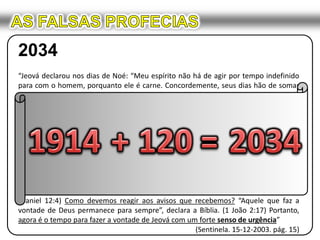 AS FALSAS PROFECIAS2034“Jeová declarou nos dias de Noé: “Meu espírito não há de agir por tempo indefinido para com o homem, porquanto ele é carne. Concordemente, seus dias hão de somar cento e vinte anos.” (Gênesis 6:3) A declaração desse decreto divino em 2490 AEC marcou o começo do fim daquele mundo ímpio. Imagine o que isso significava para os que viviam naquele tempo! Em apenas mais 120 anos Jeová traria “o dilúvio de águas sobre a terra, para arruinar debaixo dos céus toda a carne em que a força da vida está ativa”. — Gênesis 6:17.Noé recebeu o aviso sobre a vindoura catástrofe com décadas de antecedência, e ele usou sabiamente o tempo, a fim de se preparar para a sobrevivência. “Depois de receber aviso divino de coisas ainda não observadas”, disse o apóstolo Paulo, “[Noé] mostrou temor piedoso e construiu uma arca para a salvação de sua família”. (Hebreus 11:7) Que dizer de nós? Já se passaram uns 90 anos(*) desde o começo dos últimos dias deste sistema de coisas em 1914. Nós certamente estamos no “tempo do fim”. (Daniel 12:4) Como devemos reagir aos avisos que recebemos? “Aquele que faz a vontade de Deus permanece para sempre”, declara a Bíblia. (1 João 2:17) Portanto, agora é o tempo para fazer a vontade de Jeová com um forte senso de urgência” (Sentinela. 15-12-2003. pág. 15)1914+120=2034