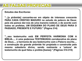 AS FALSAS PROFECIASEstudos das Escrituras:"...[a pirâmide] converteu-se em objeto de interesse crescente PARA CADA CRISTÃO MADURO no estudo da palavra de Deus; pois ela parece dar-nos de uma maneira notável, e de acordo com todos os profetas, UM ESQUEMA DO PLANO DE DEUS PARA O PASSADO, PRESENTE E FUTURO." (Página 314)"...seu testemunho está EM PERFEITA HARMONIA COM A BÍBLIA..... é uma poderosa TESTEMUNHA corroborativa do plano de Deus.... a harmonia de seu testemunho com a Palavra escrita.... a construção da grande pirâmide foi projetada e construída pela mesma sabedoria divina, sendo realmente a 'coluna' de testemunho da qual falou o profeta [Isaías]." (Páginas 314-315)