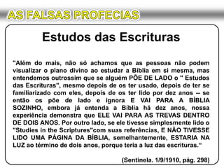 AS FALSAS PROFECIASEstudos das Escrituras"Além do mais, não só achamos que as pessoas não podem visualizar o plano divino ao estudar a Bíblia em si mesma, mas entendemos outrossim que se alguém PÕE DE LADO o " Estudos das Escrituras", mesmo depois de os ter usado, depois de ter se familiarizado com eles, depois de os ter lido por dez anos -- se então os põe de lado e ignora E VAI PARA A BÍBLIA SOZINHO, embora já entenda a Bíblia há dez anos, nossa experiência demonstra que ELE VAI PARA AS TREVAS DENTRO DE DOIS ANOS. Por outro lado, se ele tivesse simplesmente lido o "Studies in theScriptures"com suas referências, E NÃO TIVESSE LIDO UMA PÁGINA DA BÍBLIA, semelhantemente, ESTARIA NA LUZ ao término de dois anos, porque teria a luz das escrituras.“(Sentinela. 1/9/1910, pág. 298)