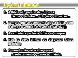 LIÇÕES  BÍBLICASA Bíblia não precisa de misturas;Livros + Profetas...+ Unções + Nova Luz... Sempre que se acrescenta algo a Bíblia, com o tempo a verdade é revelada (Mc 4:22);A verdadeira profecia bíblica se cumpre;Não se deve brincar ou desprezar falsos profetas;O mundo não vai acabar agora!			Arrebatamento + 7 anos + milênio.