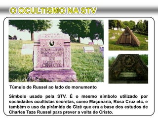 O OCULTISMO NA STVTúmulo de Russel ao lado do monumentoSímbolo usado pela STV. É o mesmo símbolo utilizado por sociedades ocultistas secretas, como Maçonaria, Rosa Cruz etc. e também o uso da pirâmide de Gizé que era a base dos estudos de Charles Taze Russel para prever a volta de Cristo.