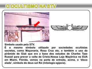 O OCULTISMO NA STVSímbolo usado pela STV.É o mesmo símbolo utilizado por sociedades ocultistas secretas, como Maçonaria, Rosa Cruz etc. e também o uso da pirâmide de Gizé que era a base dos estudos de Charles Taze Russel para prever a volta de Cristo.Nessa Loja Maçônica no EUA em Miami, Flórida, vemos na porta de entrada, acima, o ‘disco alado’, símbolo do deus sol Rá (mitologia egípcia).