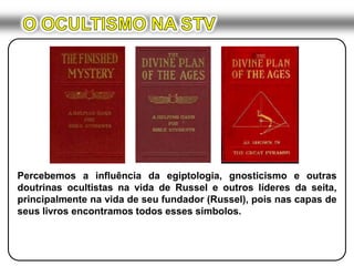 O OCULTISMO NA STVPercebemos a influência da egiptologia, gnosticismo e outras doutrinas ocultistas na vida de Russel e outros líderes da seita, principalmente na vida de seu fundador (Russel), pois nas capas de seus livros encontramos todos esses símbolos.