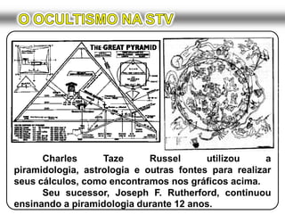 O OCULTISMO NA STV	Charles Taze Russel utilizou a piramidologia, astrologia e outras fontes para realizar seus cálculos, como encontramos nos gráficos acima.	Seu sucessor, Joseph F. Rutherford, continuou ensinando a piramidologia durante 12 anos.