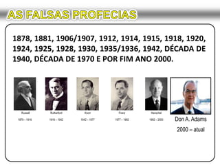 Russell1879 – 1916Rutherford1916 – 1942Knorr1942 – 1977Franz1977 – 1992Henschel1992 – 2000AS FALSAS PROFECIAS1878, 1881, 1906/1907, 1912, 1914, 1915, 1918, 1920, 1924, 1925, 1928, 1930, 1935/1936, 1942, DÉCADA DE 1940, DÉCADA DE 1970 E POR FIM ANO 2000.Don A. Adams2000 – atual