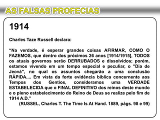 AS FALSAS PROFECIAS1914Charles Taze Russell declara:“Na verdade, é esperar grandes coisas AFIRMAR, COMO O FAZEMOS, que dentro dos próximos 26 anos [1914/1915], TODOS os atuais governos serão DERRUBADOS e dissolvidos; porém, estamos vivendo em um tempo especial e peculiar, o "Dia de Jeová", no qual os assuntos chegarão a uma conclusão RÁPIDA.... Em vista da forte evidência bíblica concernente aos Tempos dos Gentios, consideramos uma VERDADE ESTABELECIDA que o FINAL DEFINITIVO dos reinos deste mundo e o pleno estabelecimento do Reino de Deus se realize pelo fim de 1914 A.D.”(RUSSEL, Charles T. The Time Is At Hand. 1889, págs. 98 e 99)