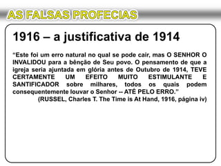AS FALSAS PROFECIAS1916 – a justificativa de 1914“Este foi um erro natural no qual se pode cair, mas O SENHOR O INVALIDOU para a bênção de Seu povo. O pensamento de que a igreja seria ajuntada em glória antes de Outubro de 1914, TEVE CERTAMENTE UM EFEITO MUITO ESTIMULANTE E SANTIFICADOR sobre milhares, todos os quais podem consequentemente louvar o Senhor -- ATÉ PELO ERRO.”(RUSSEL, Charles T. The Time is At Hand, 1916, página iv)