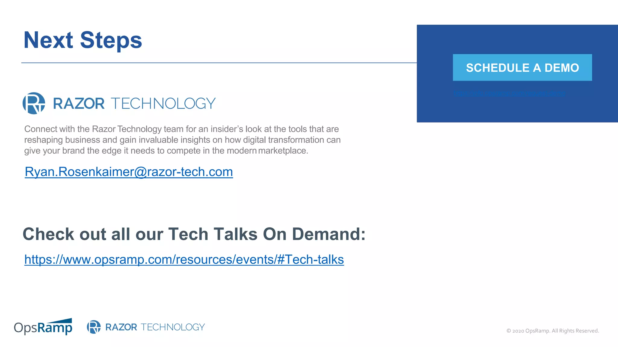 © 2020 OpsRamp. All Rights Reserved.
Next Steps
Check out all our Tech Talks On Demand:
https://www.opsramp.com/resources/events/#Tech-talks
Ryan.Rosenkaimer@razor-tech.com
SCHEDULE A DEMO
https://info.opsramp.com/request-demo
Connect with the Razor Technology team for an insider’s look at the tools that are
reshaping business and gain invaluable insights on how digital transformation can
give your brand the edge it needs to compete in the modernmarketplace.
 