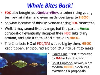 Whale Bites Back!
• FDC also bought out Gerber-Alley, another rising young
turnkey mini star, and even made overtures to HBOC!
• So what became of this HIS vendor-eating FDC monster?
• Well, it may sound like revenge, but the parent Amex
corporation eventually shopped their FDC subsidiary
around, and sold it to to Charlie McCall’s HBOC.
• The Charlotte HQ of FDC/SAI was so big by then, HBOC
kept it open, and poured a bit of R&D into Saint to make:
• “Saint Plus,” first introduced
by SAI in the 80s, and
• Saint Express, newer, more
modern HBOC brochures,
overheads & proposals.
 
