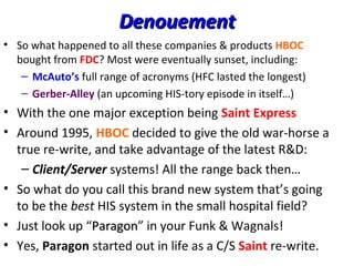 DenouementDenouement
• So what happened to all these companies & products HBOC
bought from FDC? Most were eventually sunset, including:
– McAuto’s full range of acronyms (HFC lasted the longest)
– Gerber-Alley (an upcoming HIS-tory episode in itself…)
• With the one major exception being Saint Express
• Around 1995, HBOC decided to give the old war-horse a
true re-write, and take advantage of the latest R&D:
– Client/Server systems! All the range back then…
• So what do you call this brand new system that’s going
to be the best HIS system in the small hospital field?
• Just look up “ParagonParagon” in your Funk & Wagnals!
• Yes, Paragon started out in life as a C/S Saint re-write.
 