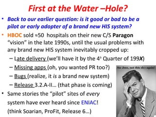 First at the Water –Hole?
• Back to our earlier question: is it good or bad to be a
pilot or early adopter of a brand new HIS system?
• HBOC sold ≈50 hospitals on their new C/S Paragon
“vision” in the late 1990s, until the usual problems with
any brand new HIS system inevitably cropped up:
– Late delivery (we’ll have it by the 4th
Quarter of 199X)
– Missing apps (oh, you wanted PR too?)
– Bugs (realize, it is a brand new system)
– Release 3.2.A-II… (that phase is coming)
• Same stories the “pilot” sites of every
system have ever heard since ENIAC!
(think Soarian, ProFit, Release 6…)
 