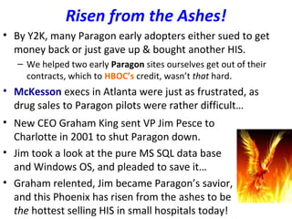 Risen from the Ashes!
• By Y2K, many Paragon early adopters either sued to get
money back or just gave up & bought another HIS.
– We helped two early Paragon sites ourselves get out of their
contracts, which to HBOC’s credit, wasn’t that hard.
• McKesson execs in Atlanta were just as frustrated, as
drug sales to Paragon pilots were rather difficult…
• New CEO Graham King sent VP Jim Pesce to
Charlotte in 2001 to shut Paragon down.
• Jim took a look at the pure MS SQL data base
and Windows OS, and pleaded to save it…
• Graham relented, Jim became Paragon’s savior,
and this Phoenix has risen from the ashes to be
the hottest selling HIS in small hospitals today!
 