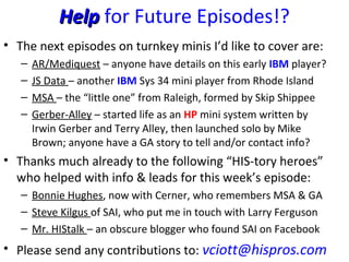 HelpHelp for Future Episodes!?
• The next episodes on turnkey minis I’d like to cover are:
– AR/Mediquest – anyone have details on this early IBM player?
– JS Data – another IBM Sys 34 mini player from Rhode Island
– MSA – the “little one” from Raleigh, formed by Skip Shippee
– Gerber-Alley – started life as an HP mini system written by
Irwin Gerber and Terry Alley, then launched solo by Mike
Brown; anyone have a GA story to tell and/or contact info?
• Thanks much already to the following “HIS-tory heroes”
who helped with info & leads for this week’s episode:
– Bonnie Hughes, now with Cerner, who remembers MSA & GA
– Steve Kilgus of SAI, who put me in touch with Larry Ferguson
– Mr. HIStalk – an obscure blogger who found SAI on Facebook
• Please send any contributions to: vciott@hispros.com
 