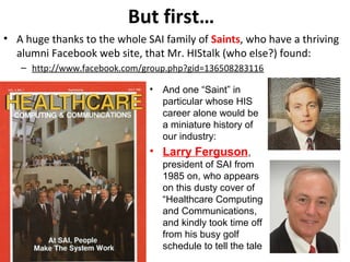 But first…
• A huge thanks to the whole SAI family of Saints, who have a thriving
alumni Facebook web site, that Mr. HIStalk (who else?) found:
– http://www.facebook.com/group.php?gid=136508283116
• And one “Saint” in
particular whose HIS
career alone would be
a miniature history of
our industry:
• Larry Ferguson,
president of SAI from
1985 on, who appears
on this dusty cover of
“Healthcare Computing
and Communications,
and kindly took time off
from his busy golf
schedule to tell the tale
 