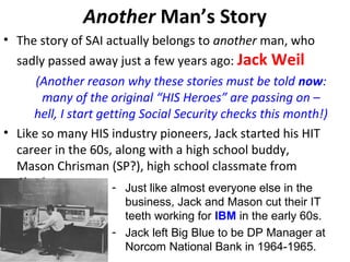 Another Man’s Story
• The story of SAI actually belongs to another man, who
sadly passed away just a few years ago: Jack Weil
(Another reason why these stories must be told now:
many of the original “HIS Heroes” are passing on –
hell, I start getting Social Security checks this month!)
• Like so many HIS industry pioneers, Jack started his HIT
career in the 60s, along with a high school buddy,
Mason Chrisman (SP?), high school classmate from
Charlotte. - Just like almost everyone else in the
business, Jack and Mason cut their IT
teeth working for IBM in the early 60s.
- Jack left Big Blue to be DP Manager at
Norcom National Bank in 1964-1965.
 
