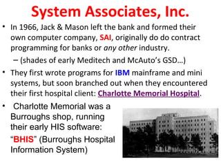 System Associates, Inc.
• In 1966, Jack & Mason left the bank and formed their
own computer company, SAI, originally do do contract
programming for banks or any other industry.
– (shades of early Meditech and McAuto’s GSD…)
• They first wrote programs for IBM mainframe and mini
systems, but soon branched out when they encountered
their first hospital client: Charlotte Memorial Hospital.
• Charlotte Memorial was a
Burroughs shop, running
their early HIS software:
“BHIS” (Burroughs Hospital
Information System)
 