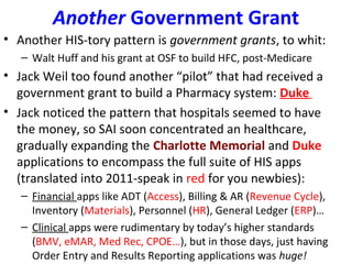 Another Government Grant
• Another HIS-tory pattern is government grants, to whit:
– Walt Huff and his grant at OSF to build HFC, post-Medicare
• Jack Weil too found another “pilot” that had received a
government grant to build a Pharmacy system: Duke
• Jack noticed the pattern that hospitals seemed to have
the money, so SAI soon concentrated an healthcare,
gradually expanding the Charlotte Memorial and Duke
applications to encompass the full suite of HIS apps
(translated into 2011-speak in red for you newbies):
– Financial apps like ADT (Access), Billing & AR (Revenue Cycle),
Inventory (Materials), Personnel (HR), General Ledger (ERP)…
– Clinical apps were rudimentary by today’s higher standards
(BMV, eMAR, Med Rec, CPOE…), but in those days, just having
Order Entry and Results Reporting applications was huge!
 