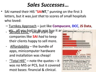 Sales Successes…
• SAI named their HIS “SAINT,” punning on the first 3
letters, but it was just that to scores of small hospitals
who loved:
– Turnkey Approach – just like Compucare, DCC, JS Data,
etc., all you had to do was buy it and turn the key!- Service Ethic – small start-up
companies like SAI had to keep
their clients happy to sell more.
- Affordability – the bundle of
apps, minicomputer hardware
and installation was cheap!
- “Total HIS” – note the quotes – it
was no MIS or PCS, but it covered
most bases: financial & clinical.
 